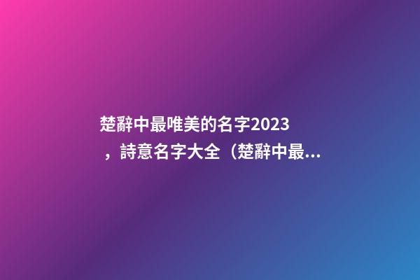 楚辭中最唯美的名字2023，詩意名字大全（楚辭中最唯美的名字2023,詩意名字大全女）